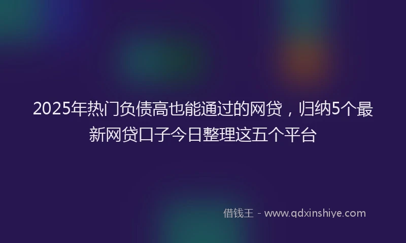 2025年热门负债高也能通过的网贷，归纳5个最新网贷口子今日整理这五个平台