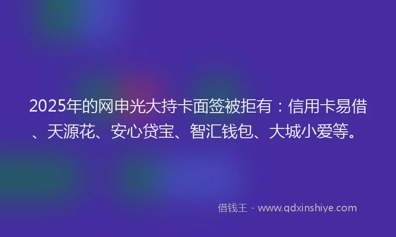 2025年的网申光大持卡面签被拒有：信用卡易借、天源花、安心贷宝、智汇钱包、大城小爱等。