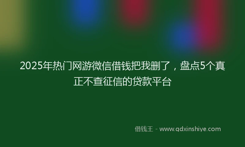 2025年热门网游微信借钱把我删了，盘点5个真正不查征信的贷款平台