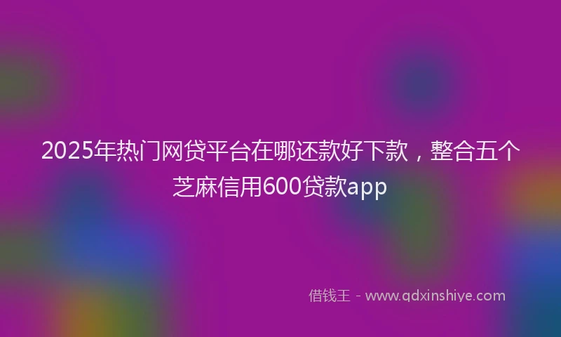 2025年热门网贷平台在哪还款好下款，整合五个芝麻信用600贷款app