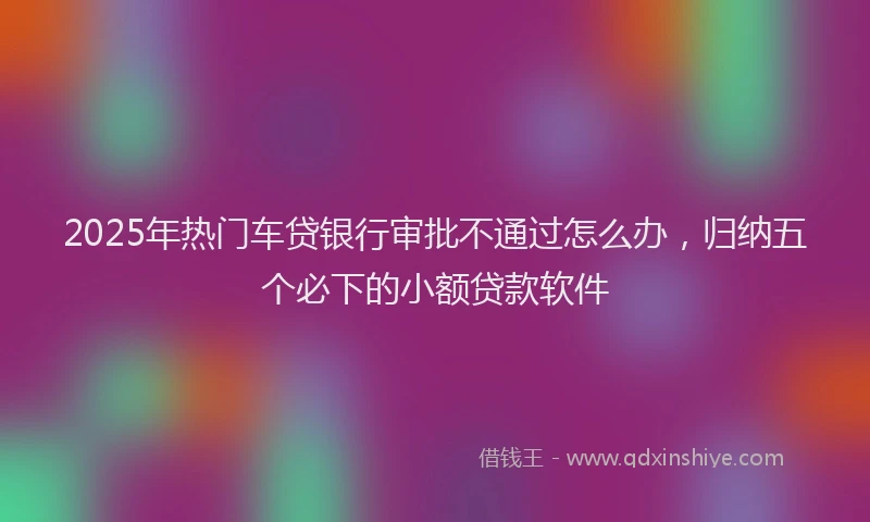 2025年热门车贷银行审批不通过怎么办，归纳五个必下的小额贷款软件