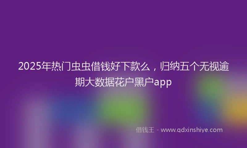 2025年热门虫虫借钱好下款么，归纳五个无视逾期大数据花户黑户app