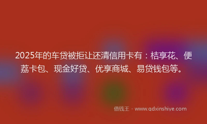2025年的车贷被拒让还清信用卡有：桔享花、便荔卡包、现金好贷、优享商城、易贷钱包等。