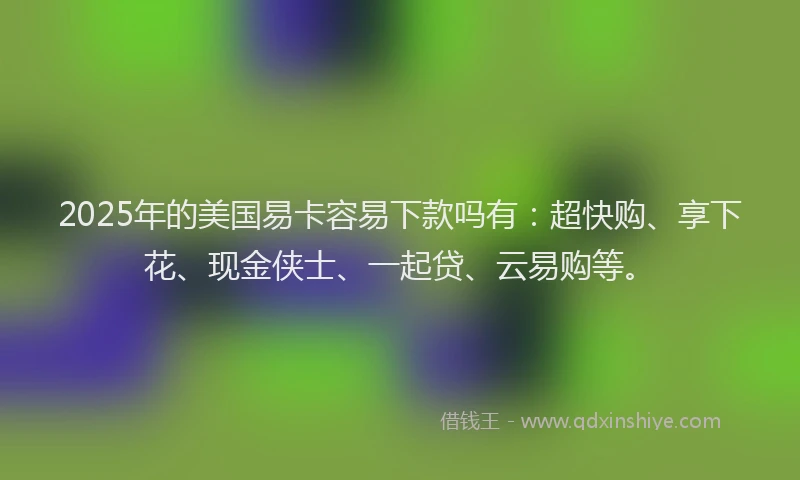 2025年的美国易卡容易下款吗有：超快购、享下花、现金侠士、一起贷、云易购等。