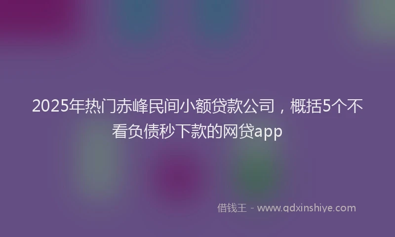 2025年热门赤峰民间小额贷款公司，概括5个不看负债秒下款的网贷app