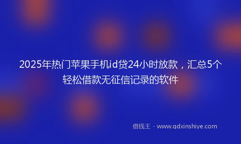 2025年热门苹果手机id贷24小时放款，汇总5个轻松借款无征信记录的软件
