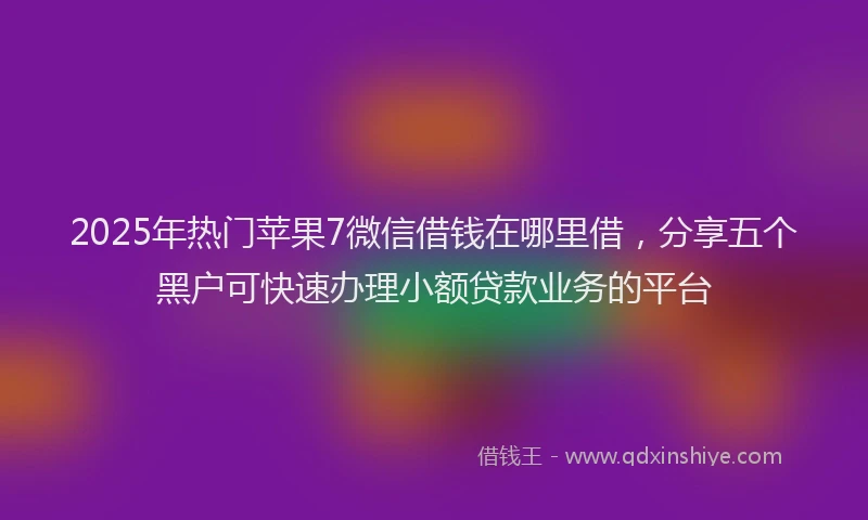 2025年热门苹果7微信借钱在哪里借，分享五个黑户可快速办理小额贷款业务的平台