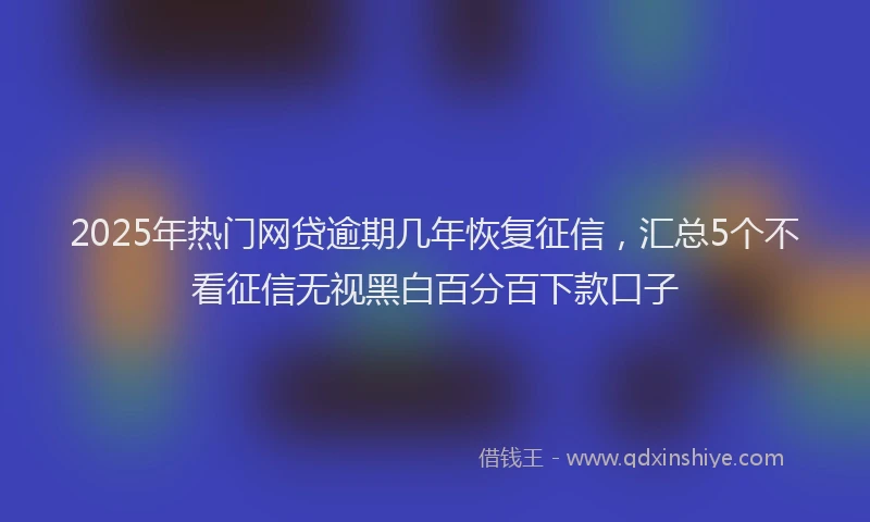 2025年热门网贷逾期几年恢复征信，汇总5个不看征信无视黑白百分百下款口子