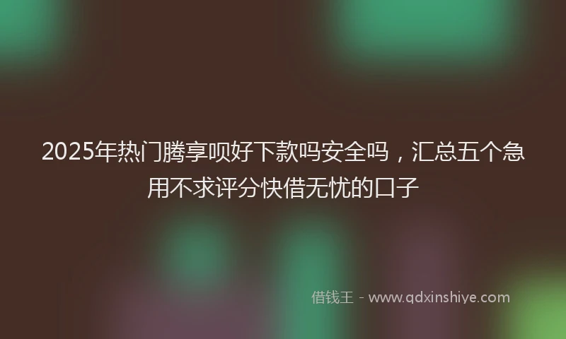 2025年热门腾享呗好下款吗安全吗，汇总五个急用不求评分快借无忧的口子