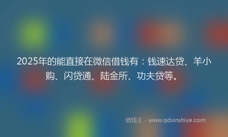 2025年的能直接在微信借钱有：钱速达贷、羊小购、闪贷通、陆金所、功夫贷等。