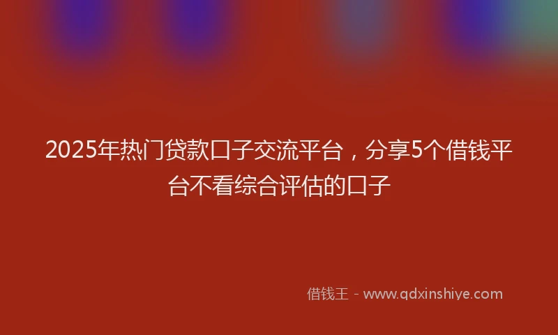 2025年热门贷款口子交流平台，分享5个借钱平台不看综合评估的口子