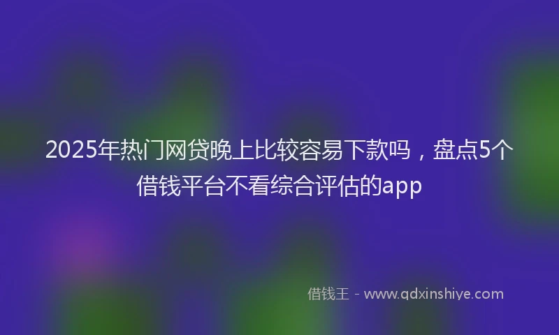2025年热门网贷晚上比较容易下款吗，盘点5个借钱平台不看综合评估的app