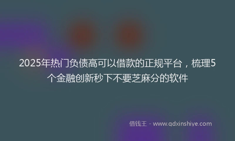 2025年热门负债高可以借款的正规平台，梳理5个金融创新秒下不要芝麻分的软件