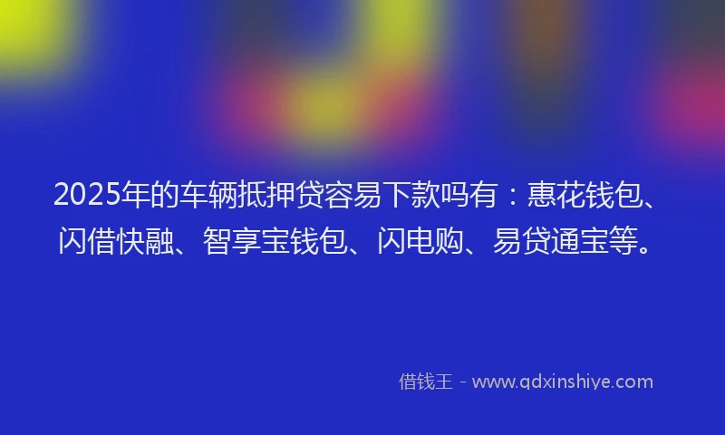 2025年的车辆抵押贷容易下款吗有：惠花钱包、闪借快融、智享宝钱包、闪电购、易贷通宝等。