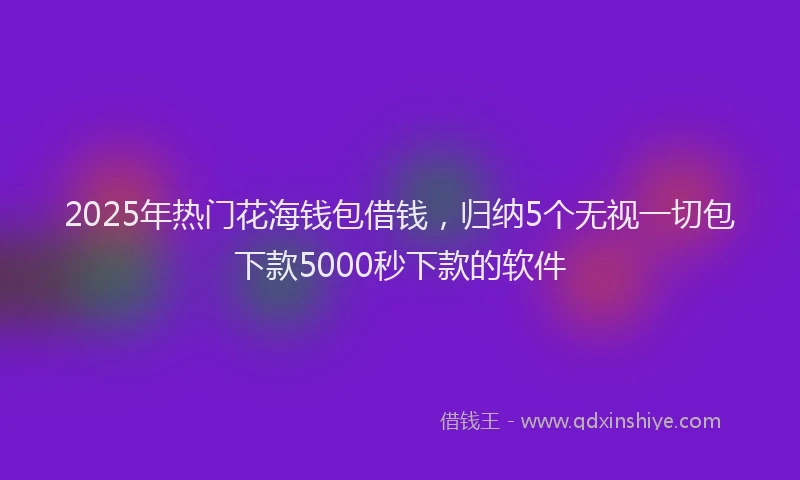 2025年热门花海钱包借钱，归纳5个无视一切包下款5000秒下款的软件