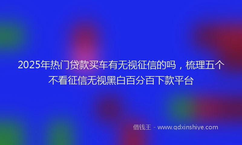 2025年热门贷款买车有无视征信的吗，梳理五个不看征信无视黑白百分百下款平台