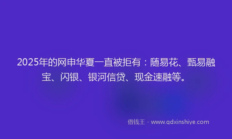 2025年的网申华夏一直被拒有：随易花、甄易融宝、闪银、银河信贷、现金速融等。