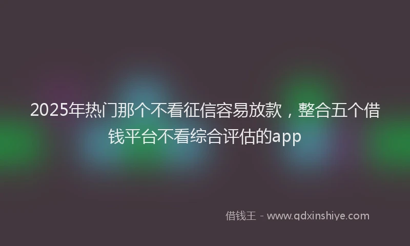 2025年热门那个不看征信容易放款，整合五个借钱平台不看综合评估的app