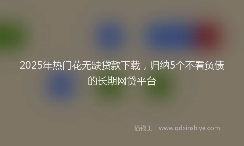 2025年热门花无缺贷款下载，归纳5个不看负债的长期网贷平台