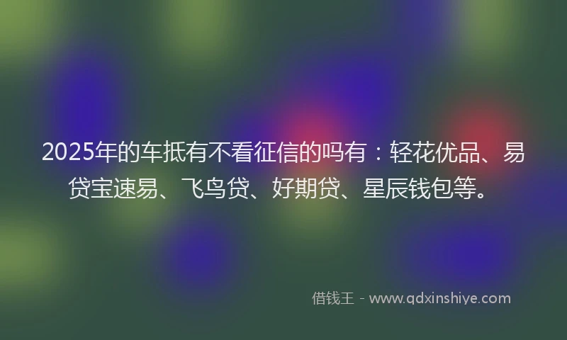 2025年的车抵有不看征信的吗有：轻花优品、易贷宝速易、飞鸟贷、好期贷、星辰钱包等。