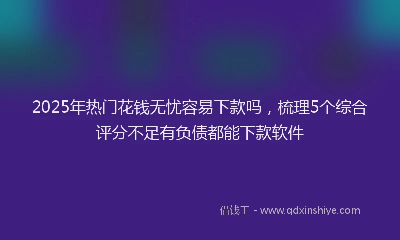 2025年热门花钱无忧容易下款吗，梳理5个综合评分不足有负债都能下款软件