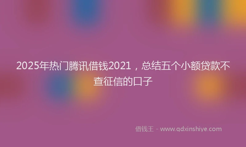 2025年热门腾讯借钱2021，总结五个小额贷款不查征信的口子