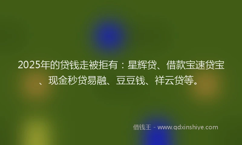 2025年的贷钱走被拒有：星辉贷、借款宝速贷宝、现金秒贷易融、豆豆钱、祥云贷等。