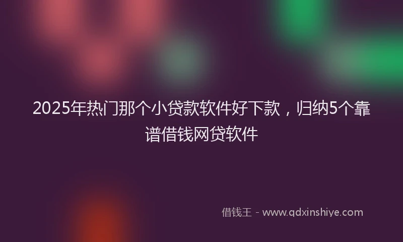 2025年热门那个小贷款软件好下款，归纳5个靠谱借钱网贷软件