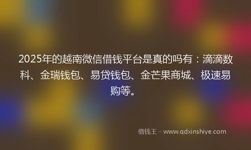 2025年的越南微信借钱平台是真的吗有：滴滴数科、金瑞钱包、易贷钱包、金芒果商城、极速易购等。