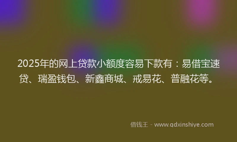 2025年的网上贷款小额度容易下款有：易借宝速贷、瑞盈钱包、新鑫商城、戒易花、普融花等。