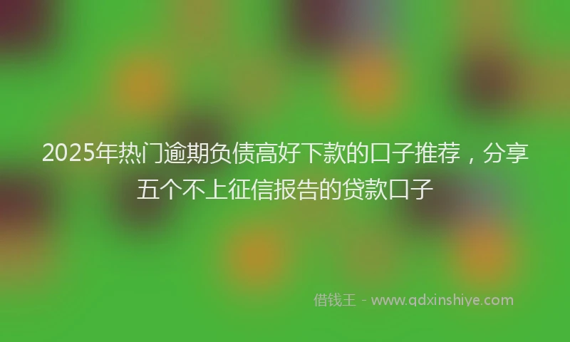 2025年热门逾期负债高好下款的口子推荐，分享五个不上征信报告的贷款口子