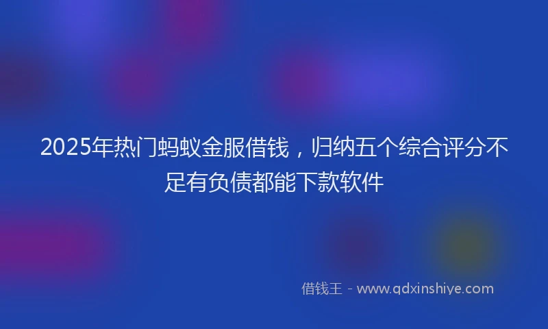 2025年热门蚂蚁金服借钱，归纳五个综合评分不足有负债都能下款软件