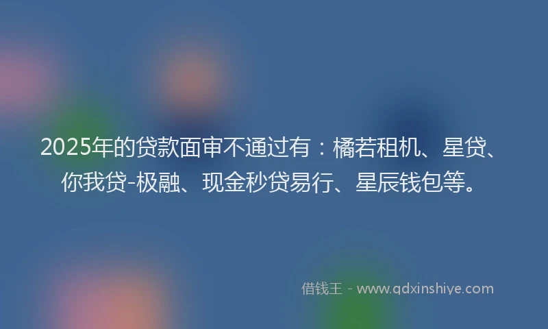 2025年的贷款面审不通过有：橘若租机、星贷、你我贷-极融、现金秒贷易行、星辰钱包等。