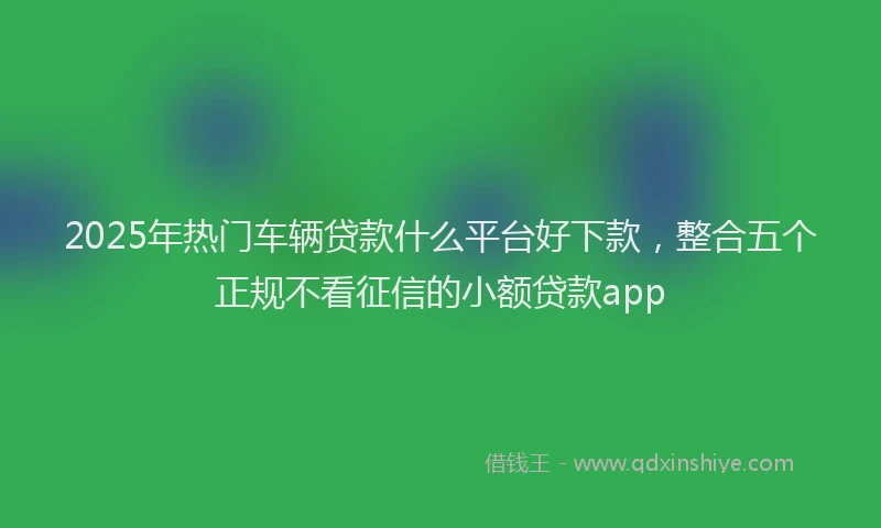 2025年热门车辆贷款什么平台好下款，整合五个正规不看征信的小额贷款app