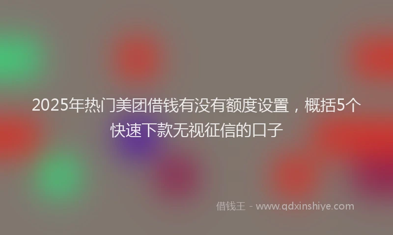 2025年热门美团借钱有没有额度设置，概括5个快速下款无视征信的口子