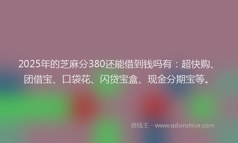 2025年的芝麻分380还能借到钱吗有：超快购、团借宝、口袋花、闪贷宝盒、现金分期宝等。