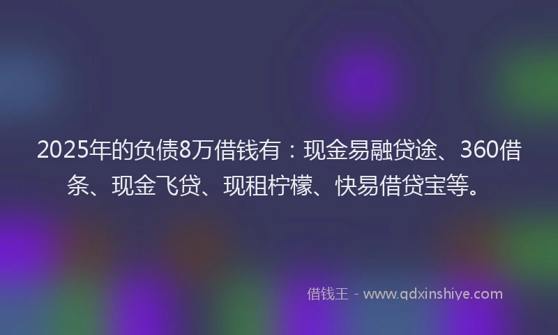 2025年的负债8万借钱有：现金易融贷途、360借条、现金飞贷、现租柠檬、快易借贷宝等。