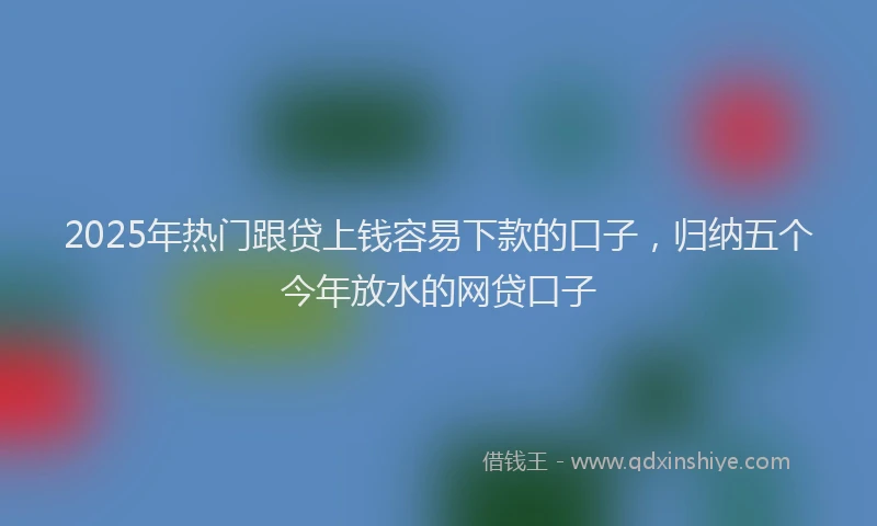 2025年热门跟贷上钱容易下款的口子，归纳五个今年放水的网贷口子