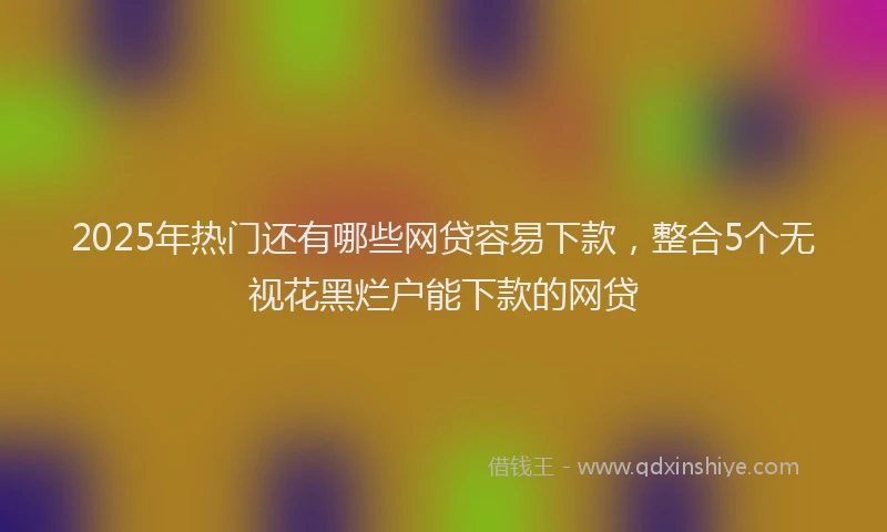 2025年热门还有哪些网贷容易下款，整合5个无视花黑烂户能下款的网贷