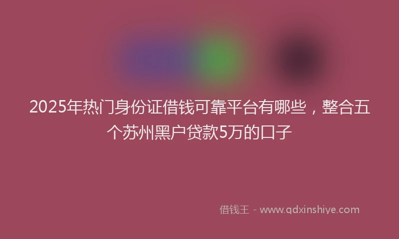 2025年热门身份证借钱可靠平台有哪些，整合五个苏州黑户贷款5万的口子
