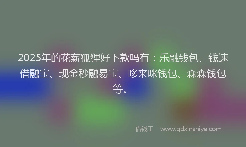 2025年的花薪狐狸好下款吗有：乐融钱包、钱速借融宝、现金秒融易宝、哆来咪钱包、森森钱包等。