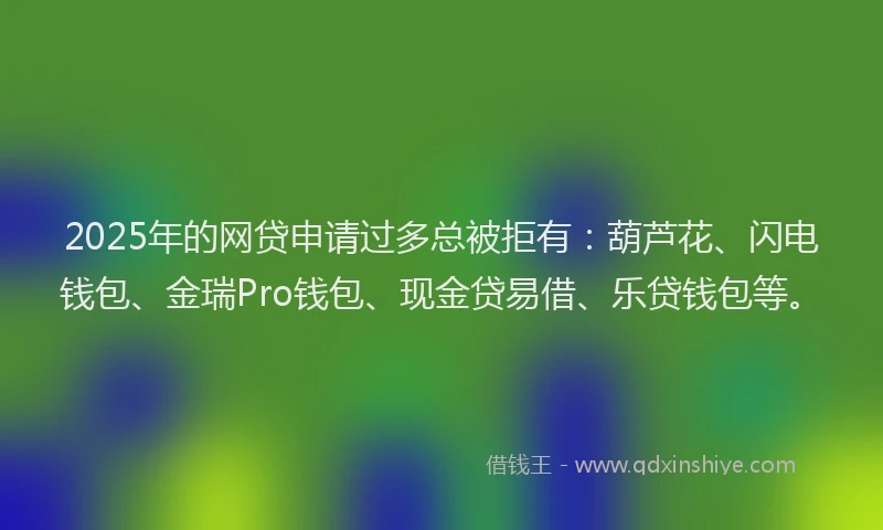 2025年的网贷申请过多总被拒有：葫芦花、闪电钱包、金瑞Pro钱包、现金贷易借、乐贷钱包等。