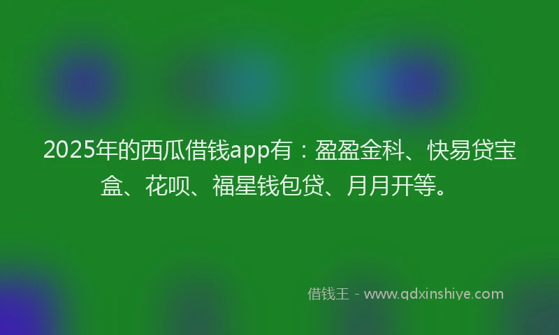 2025年的西瓜借钱app有：盈盈金科、快易贷宝盒、花呗、福星钱包贷、月月开等。