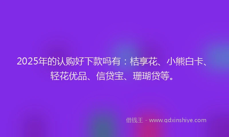 2025年的认购好下款吗有：桔享花、小熊白卡、轻花优品、信贷宝、珊瑚贷等。