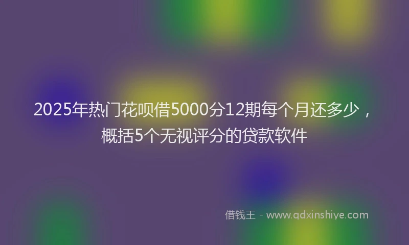 2025年热门花呗借5000分12期每个月还多少，概括5个无视评分的贷款软件