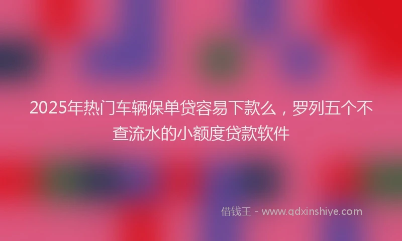 2025年热门车辆保单贷容易下款么，罗列五个不查流水的小额度贷款软件