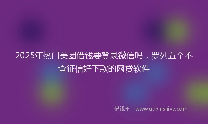 2025年热门美团借钱要登录微信吗，罗列五个不查征信好下款的网贷软件
