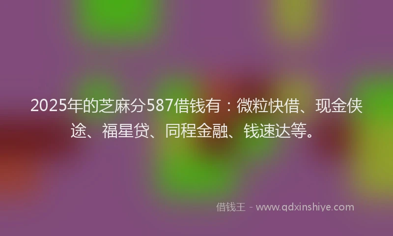 2025年的芝麻分587借钱有：微粒快借、现金侠途、福星贷、同程金融、钱速达等。