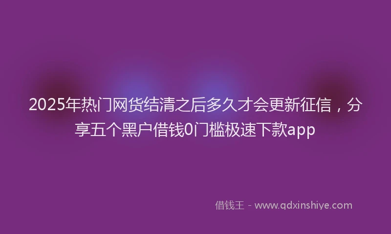 2025年热门网货结清之后多久才会更新征信，分享五个黑户借钱0门槛极速下款app
