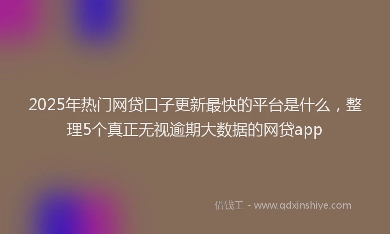 2025年热门网贷口子更新最快的平台是什么，整理5个真正无视逾期大数据的网贷app